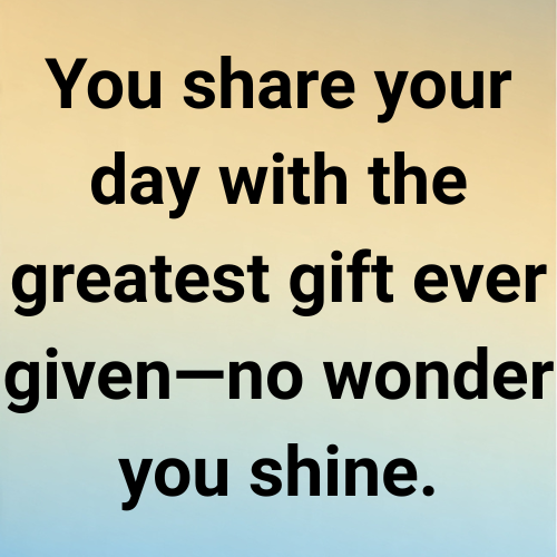You share your day with the greatest gift ever given—no wonder you shine.