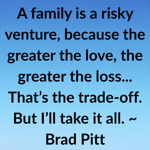 A family is a risky venture, because the greater the love, the greater the loss... That’s the trade-off. But I’ll take it all. ~ Brad Pitt