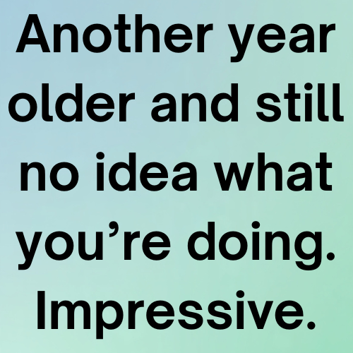 Another year older and still no idea what you’re doing. Impressive.