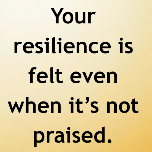 Your resilience is felt even when it’s not praised.
