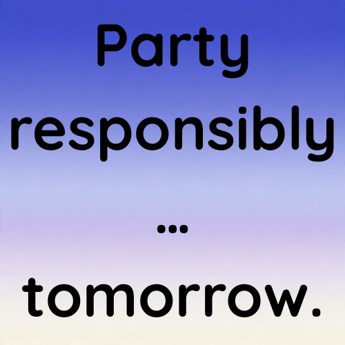 Party responsibly… tomorrow.