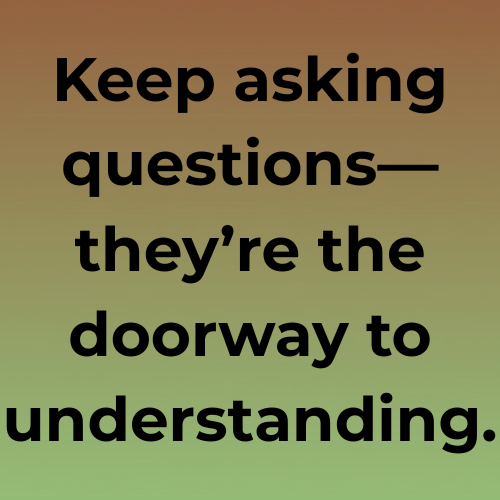 Keep asking questions—they’re the doorway to understanding.