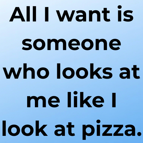 All I want is someone who looks at me like I look at pizza.
