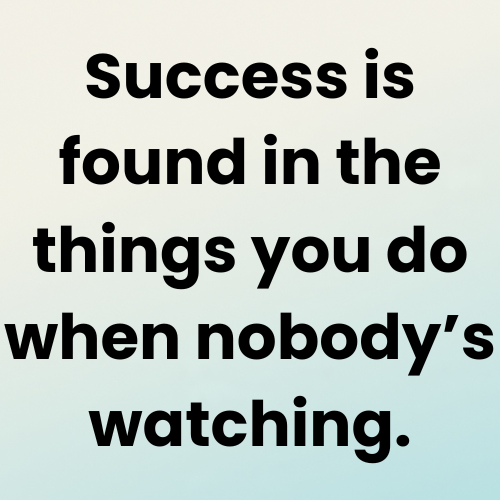 Success is found in the things you do when nobody’s watching.