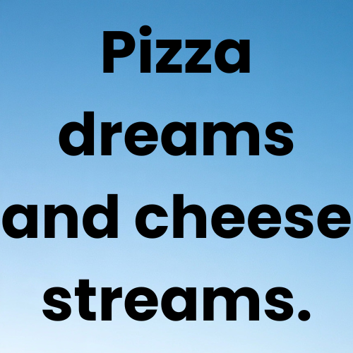 Pizza dreams and cheese streams.