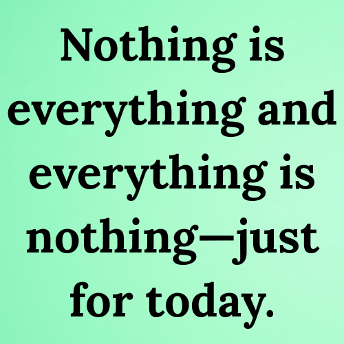 Nothing is everything and everything is nothing—just for today.