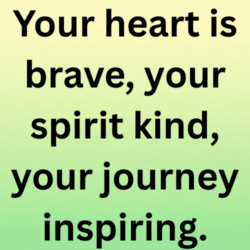 Your heart is brave, your spirit kind, your journey inspiring.