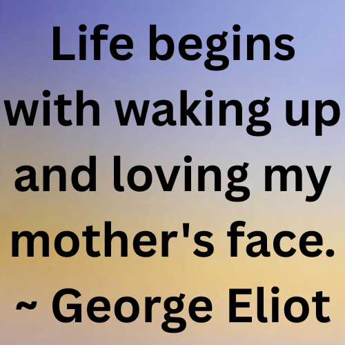 Life begins with waking up and loving my mother's face. ~ George Eliot