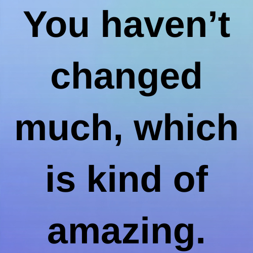 You haven’t changed much, which is kind of amazing.
