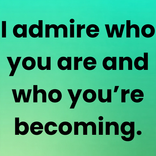 I admire who you are and who you’re becoming.