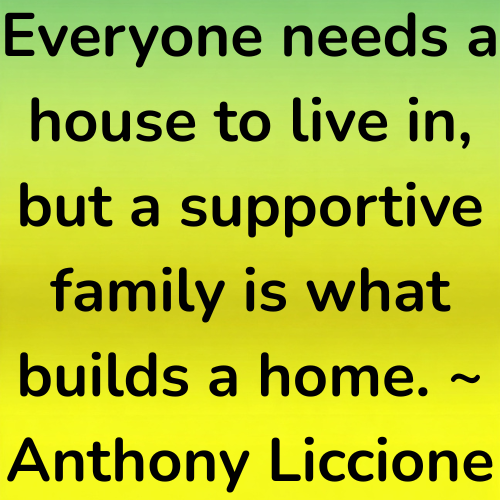 Everyone needs a house to live in, but a supportive family is what builds a home. ~ Anthony Liccione