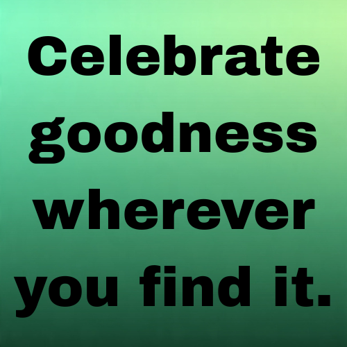 Celebrate goodness wherever you find it.