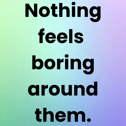 Nothing feels boring around them.