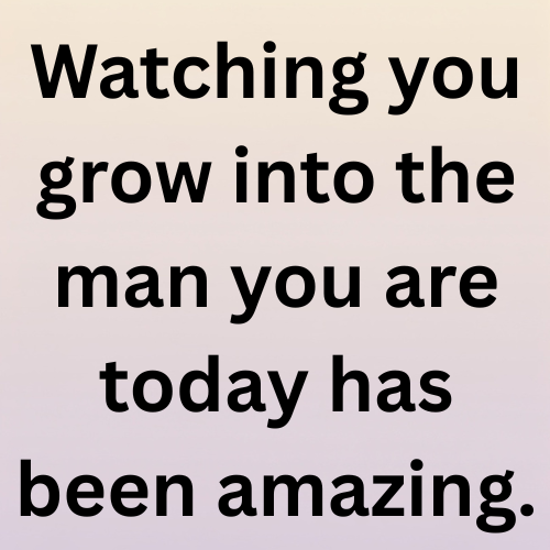 Watching you grow into the man you are today has been amazing.