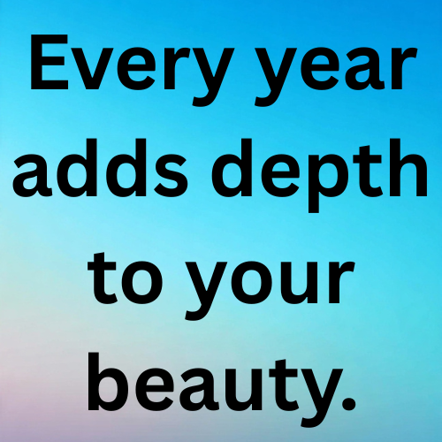 Every year adds depth to your beauty.