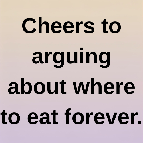 Cheers to arguing about where to eat forever.