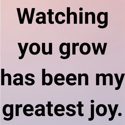Watching you grow has been my greatest joy.