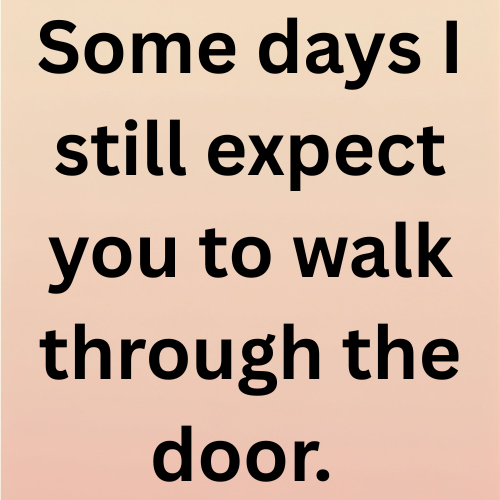 Some days I still expect you to walk through the door.