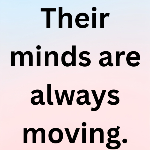 Their minds are always moving.