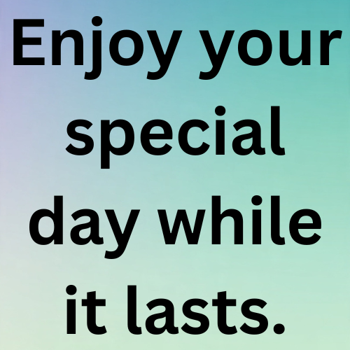 Enjoy your special day while it lasts.