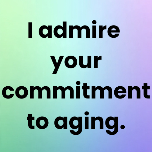 I admire your commitment to aging.