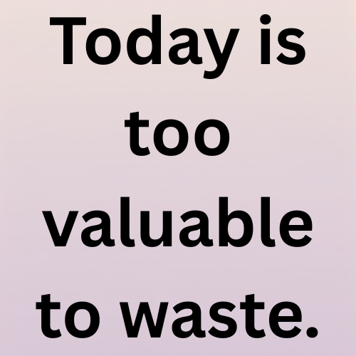 Today is too valuable to waste.